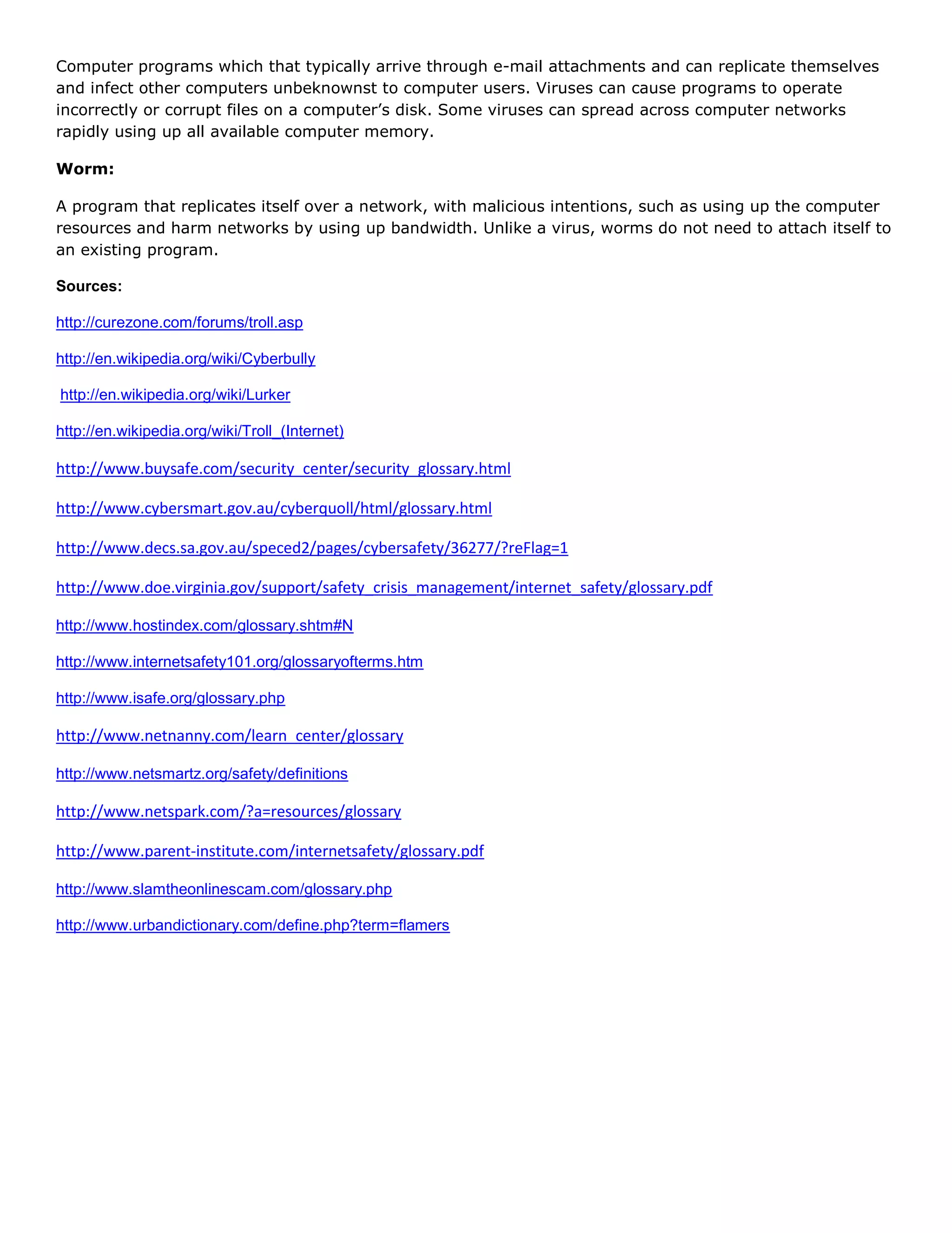 Computer programs which that typically arrive through e-mail attachments and can replicate themselves
and infect other computers unbeknownst to computer users. Viruses can cause programs to operate
incorrectly or corrupt files on a computer’s disk. Some viruses can spread across computer networks
rapidly using up all available computer memory.

Worm:

A program that replicates itself over a network, with malicious intentions, such as using up the computer
resources and harm networks by using up bandwidth. Unlike a virus, worms do not need to attach itself to
an existing program.

Sources:

http://curezone.com/forums/troll.asp

http://en.wikipedia.org/wiki/Cyberbully

http://en.wikipedia.org/wiki/Lurker

http://en.wikipedia.org/wiki/Troll_(Internet)

http://www.buysafe.com/security_center/security_glossary.html

http://www.cybersmart.gov.au/cyberquoll/html/glossary.html

http://www.decs.sa.gov.au/speced2/pages/cybersafety/36277/?reFlag=1

http://www.doe.virginia.gov/support/safety_crisis_management/internet_safety/glossary.pdf

http://www.hostindex.com/glossary.shtm#N

http://www.internetsafety101.org/glossaryofterms.htm

http://www.isafe.org/glossary.php

http://www.netnanny.com/learn_center/glossary

http://www.netsmartz.org/safety/definitions

http://www.netspark.com/?a=resources/glossary

http://www.parent-institute.com/internetsafety/glossary.pdf

http://www.slamtheonlinescam.com/glossary.php

http://www.urbandictionary.com/define.php?term=flamers
 