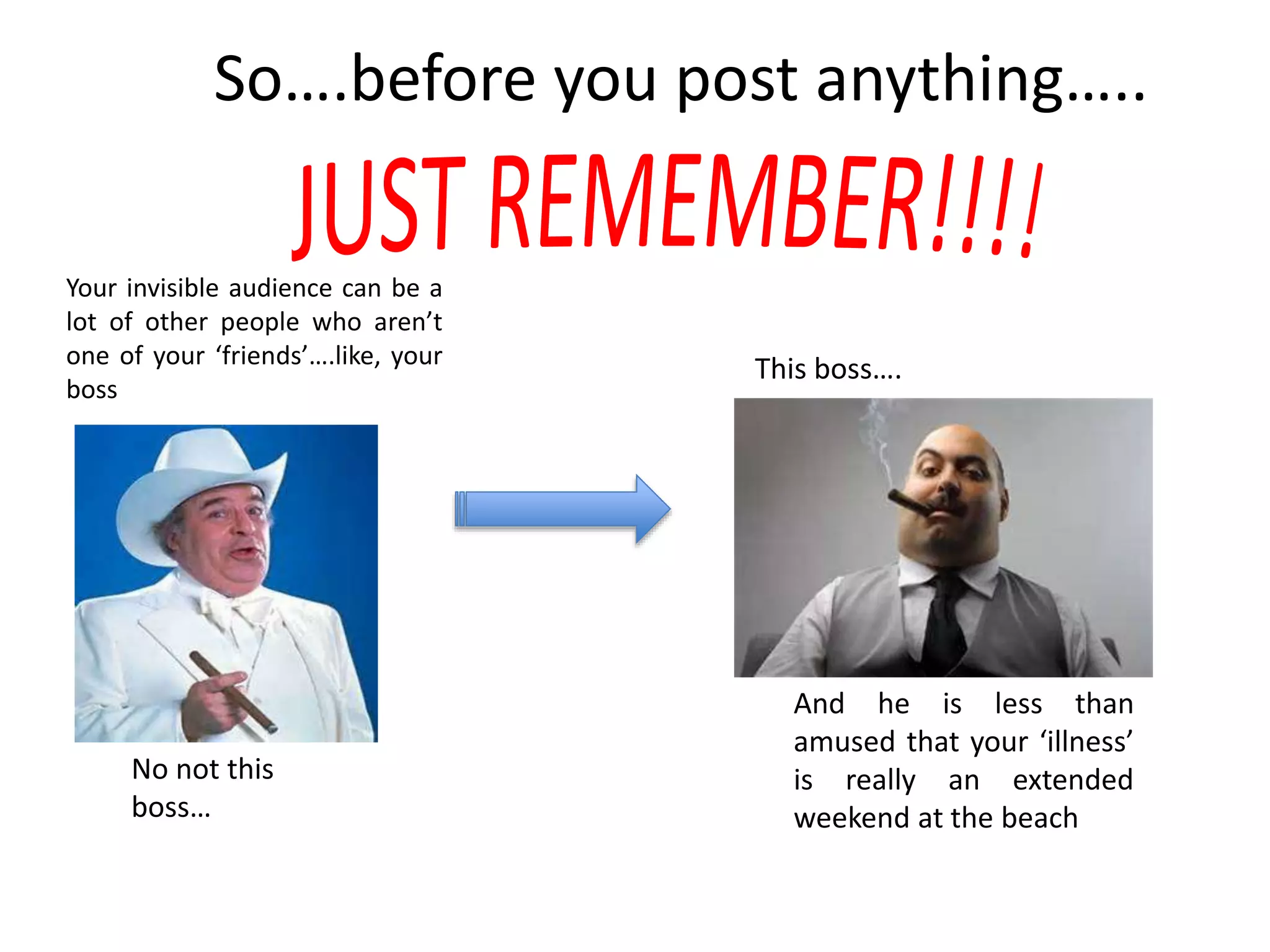 Your invisible audience can be a
lot of other people who aren’t
one of your ‘friends’….like, your
boss
No not this
boss…
This boss….
And he is less than
amused that your ‘illness’
is really an extended
weekend at the beach
So….before you post anything…..
 