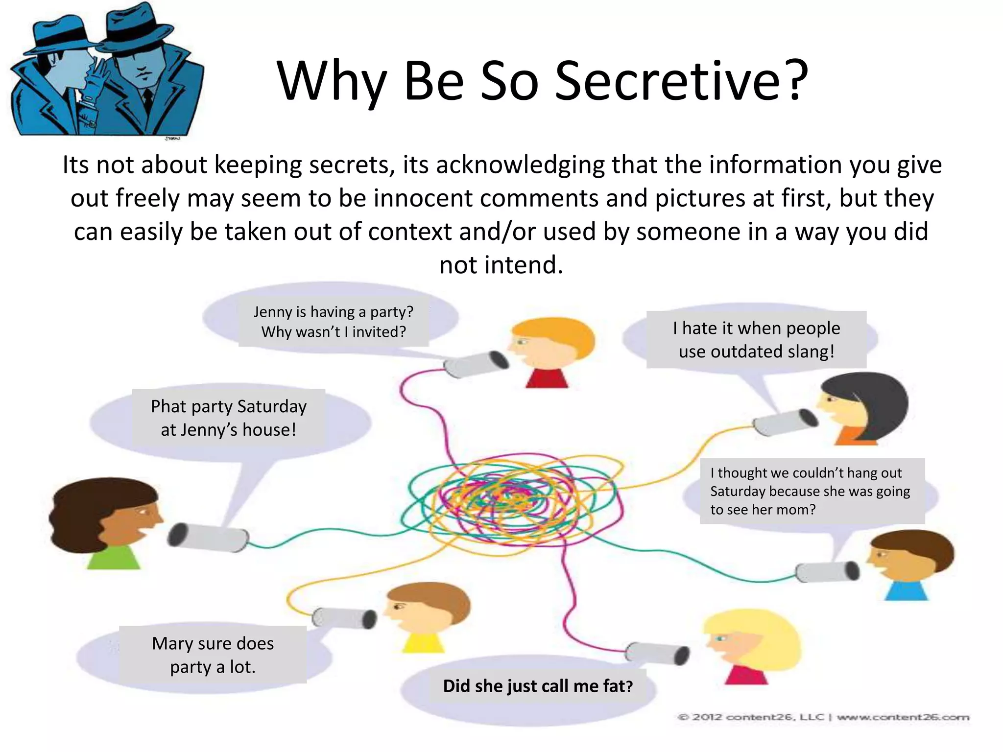 Why Be So Secretive?
Its not about keeping secrets, its acknowledging that the information you give
out freely may seem to be innocent comments and pictures at first, but they
can easily be taken out of context and/or used by someone in a way you did
not intend.
Jenny is having a party?
Why wasn’t I invited?
Phat party Saturday
at Jenny’s house!
Did she just call me fat?
I thought we couldn’t hang out
Saturday because she was going
to see her mom?
I hate it when people
use outdated slang!
Mary sure does
party a lot.
 
