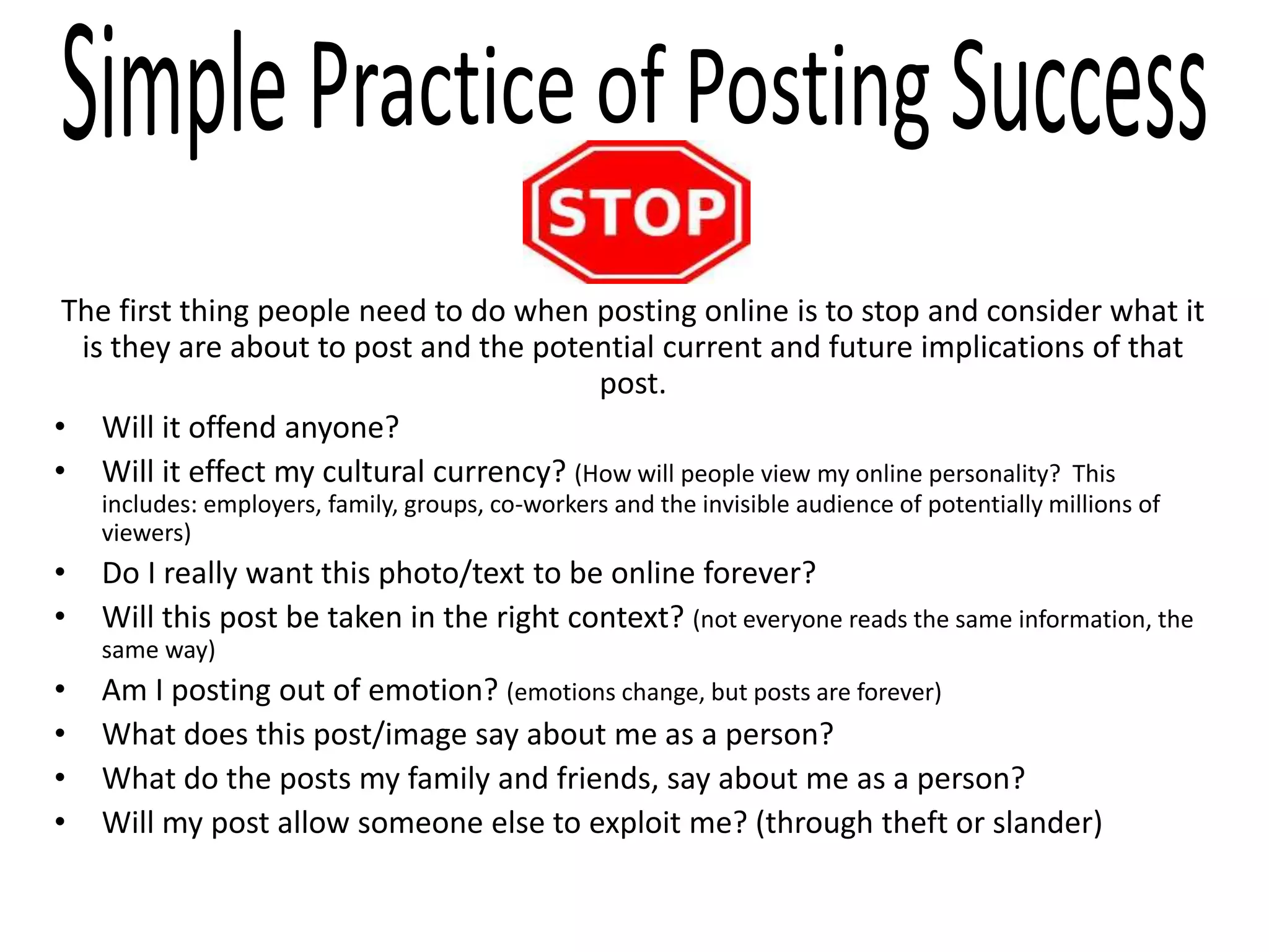 The first thing people need to do when posting online is to stop and consider what it
is they are about to post and the potential current and future implications of that
post.
• Will it offend anyone?
• Will it effect my cultural currency? (How will people view my online personality? This
includes: employers, family, groups, co-workers and the invisible audience of potentially millions of
viewers)
• Do I really want this photo/text to be online forever?
• Will this post be taken in the right context? (not everyone reads the same information, the
same way)
• Am I posting out of emotion? (emotions change, but posts are forever)
• What does this post/image say about me as a person?
• What do the posts my family and friends, say about me as a person?
• Will my post allow someone else to exploit me? (through theft or slander)
 