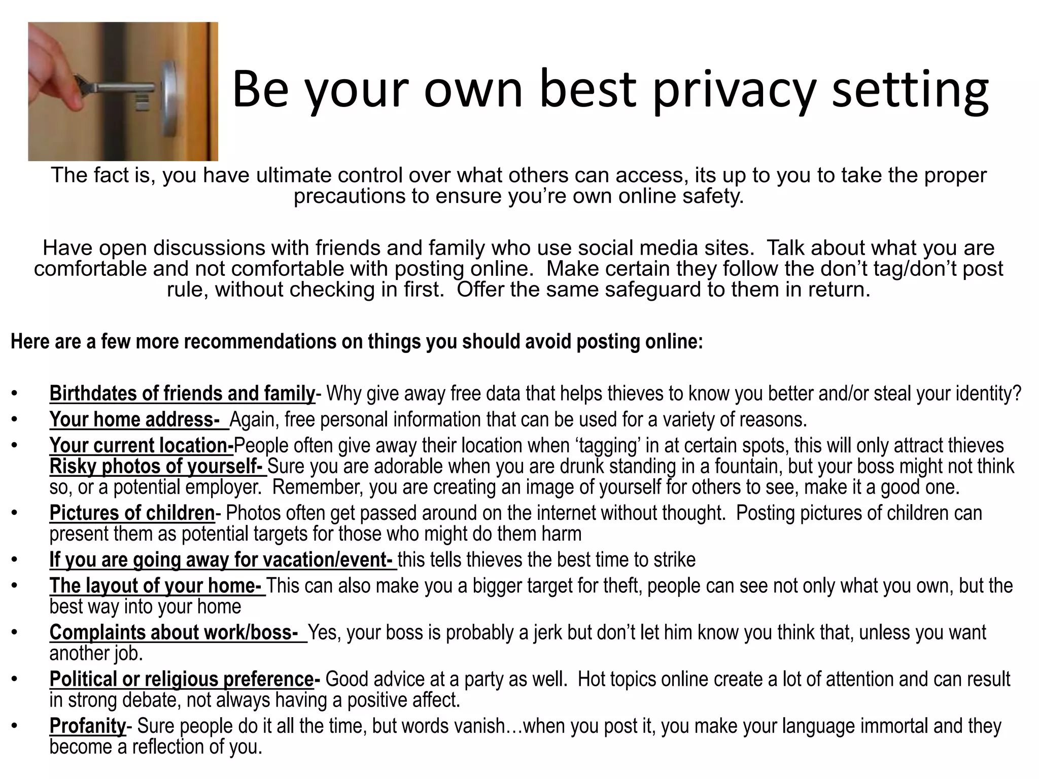 Be your own best privacy setting
The fact is, you have ultimate control over what others can access, its up to you to take the proper
precautions to ensure you’re own online safety.
Have open discussions with friends and family who use social media sites. Talk about what you are
comfortable and not comfortable with posting online. Make certain they follow the don’t tag/don’t post
rule, without checking in first. Offer the same safeguard to them in return.
Here are a few more recommendations on things you should avoid posting online:
• Birthdates of friends and family- Why give away free data that helps thieves to know you better and/or steal your identity?
• Your home address- Again, free personal information that can be used for a variety of reasons.
• Your current location-People often give away their location when ‘tagging’ in at certain spots, this will only attract thieves
Risky photos of yourself- Sure you are adorable when you are drunk standing in a fountain, but your boss might not think
so, or a potential employer. Remember, you are creating an image of yourself for others to see, make it a good one.
• Pictures of children- Photos often get passed around on the internet without thought. Posting pictures of children can
present them as potential targets for those who might do them harm
• If you are going away for vacation/event- this tells thieves the best time to strike
• The layout of your home- This can also make you a bigger target for theft, people can see not only what you own, but the
best way into your home
• Complaints about work/boss- Yes, your boss is probably a jerk but don’t let him know you think that, unless you want
another job.
• Political or religious preference- Good advice at a party as well. Hot topics online create a lot of attention and can result
in strong debate, not always having a positive affect.
• Profanity- Sure people do it all the time, but words vanish…when you post it, you make your language immortal and they
become a reflection of you.
 