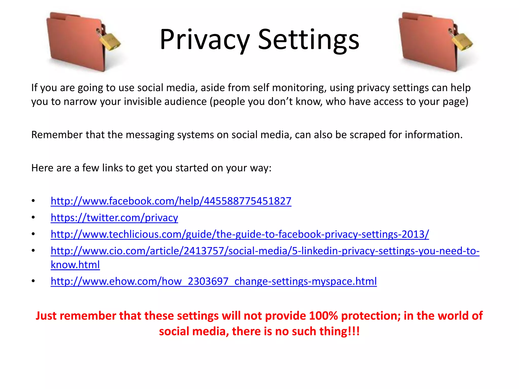Privacy Settings
If you are going to use social media, aside from self monitoring, using privacy settings can help
you to narrow your invisible audience (people you don’t know, who have access to your page)
Remember that the messaging systems on social media, can also be scraped for information.
Here are a few links to get you started on your way:
• http://www.facebook.com/help/445588775451827
• https://twitter.com/privacy
• http://www.techlicious.com/guide/the-guide-to-facebook-privacy-settings-2013/
• http://www.cio.com/article/2413757/social-media/5-linkedin-privacy-settings-you-need-to-
know.html
• http://www.ehow.com/how_2303697_change-settings-myspace.html
Just remember that these settings will not provide 100% protection; in the world of
social media, there is no such thing!!!
 