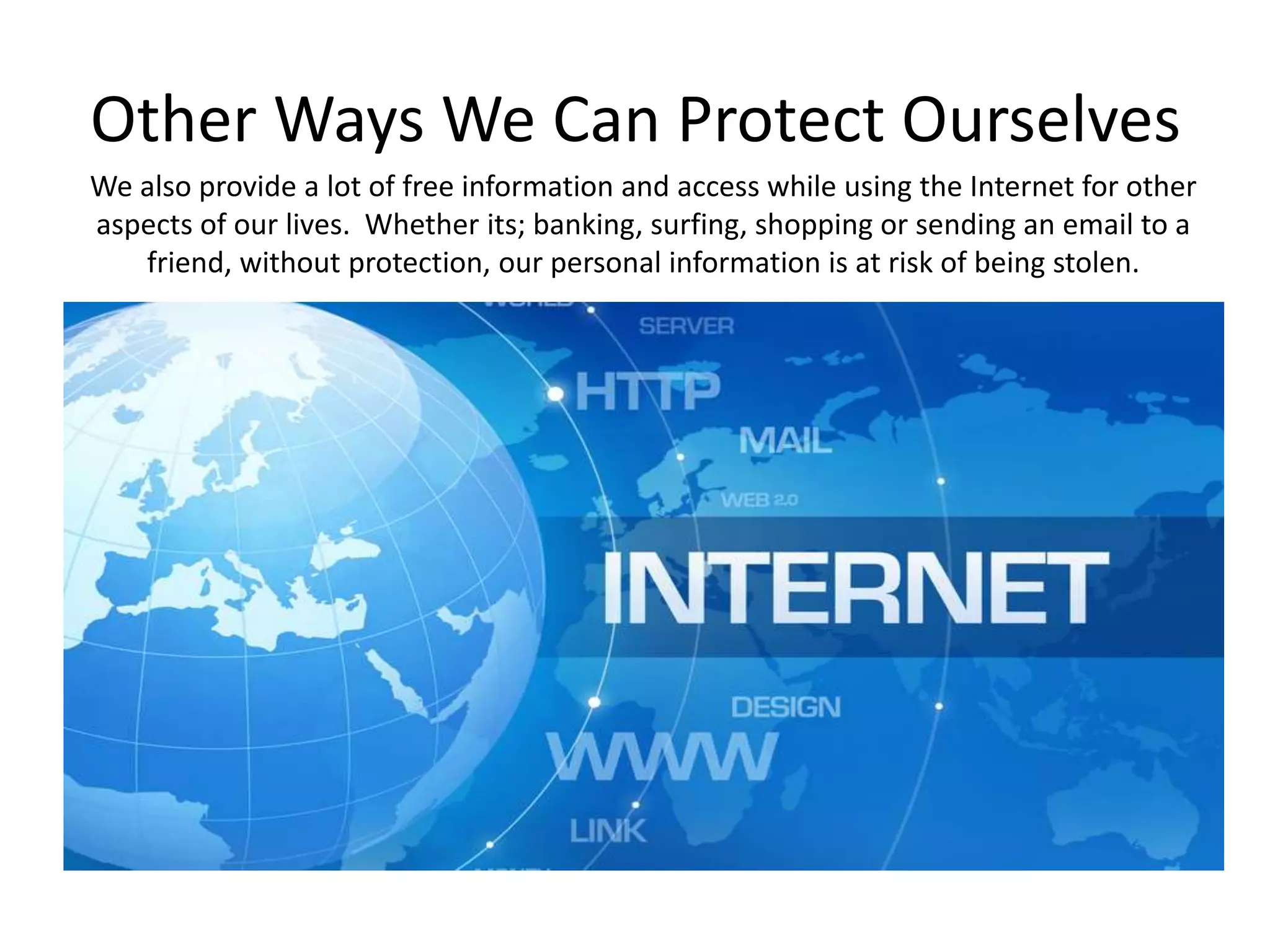 Other Ways We Can Protect Ourselves
We also provide a lot of free information and access while using the Internet for other
aspects of our lives. Whether its; banking, surfing, shopping or sending an email to a
friend, without protection, our personal information is at risk of being stolen.
 
