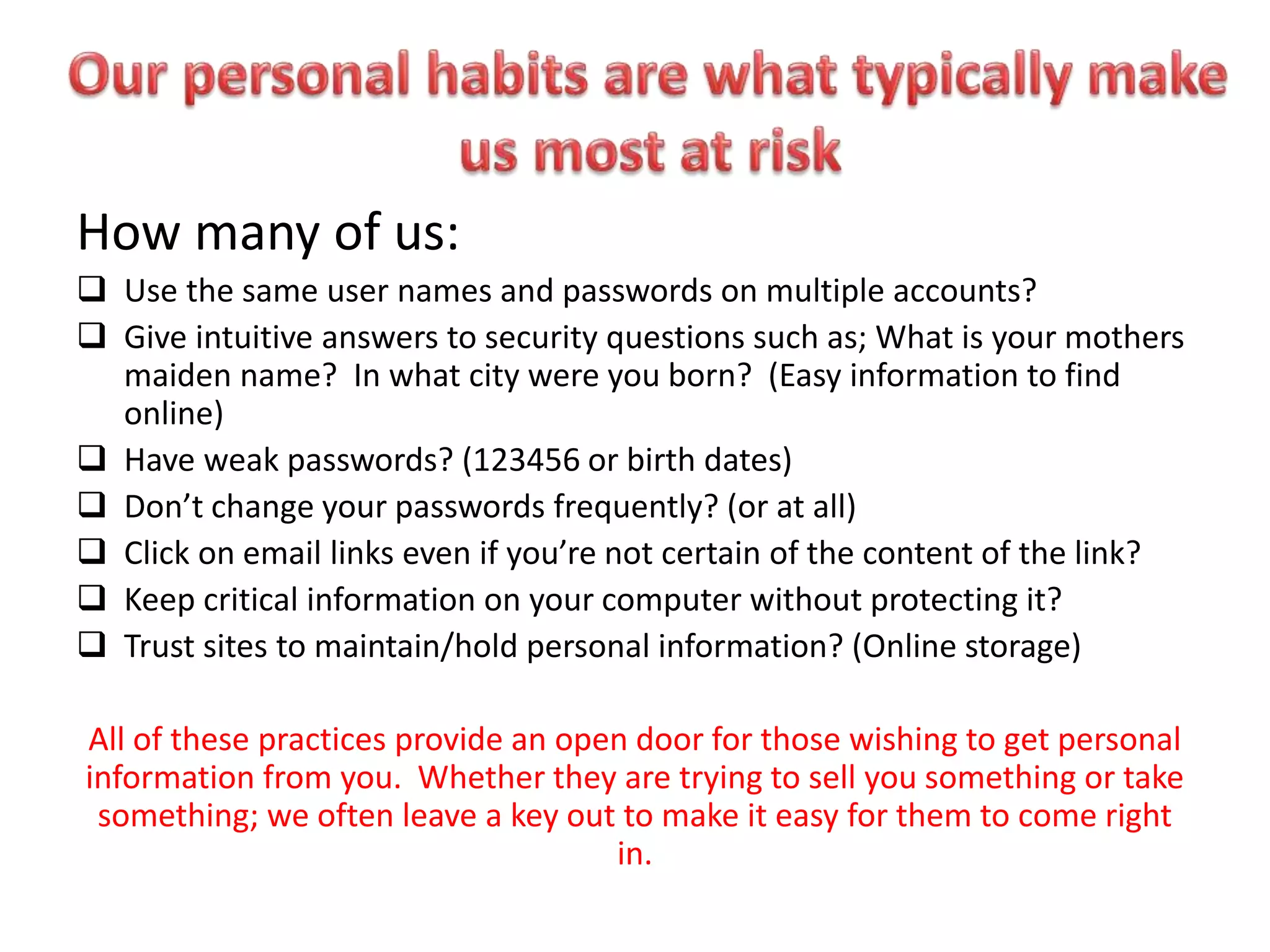 How many of us:
 Use the same user names and passwords on multiple accounts?
 Give intuitive answers to security questions such as; What is your mothers
maiden name? In what city were you born? (Easy information to find
online)
 Have weak passwords? (123456 or birth dates)
 Don’t change your passwords frequently? (or at all)
 Click on email links even if you’re not certain of the content of the link?
 Keep critical information on your computer without protecting it?
 Trust sites to maintain/hold personal information? (Online storage)
All of these practices provide an open door for those wishing to get personal
information from you. Whether they are trying to sell you something or take
something; we often leave a key out to make it easy for them to come right
in.
 