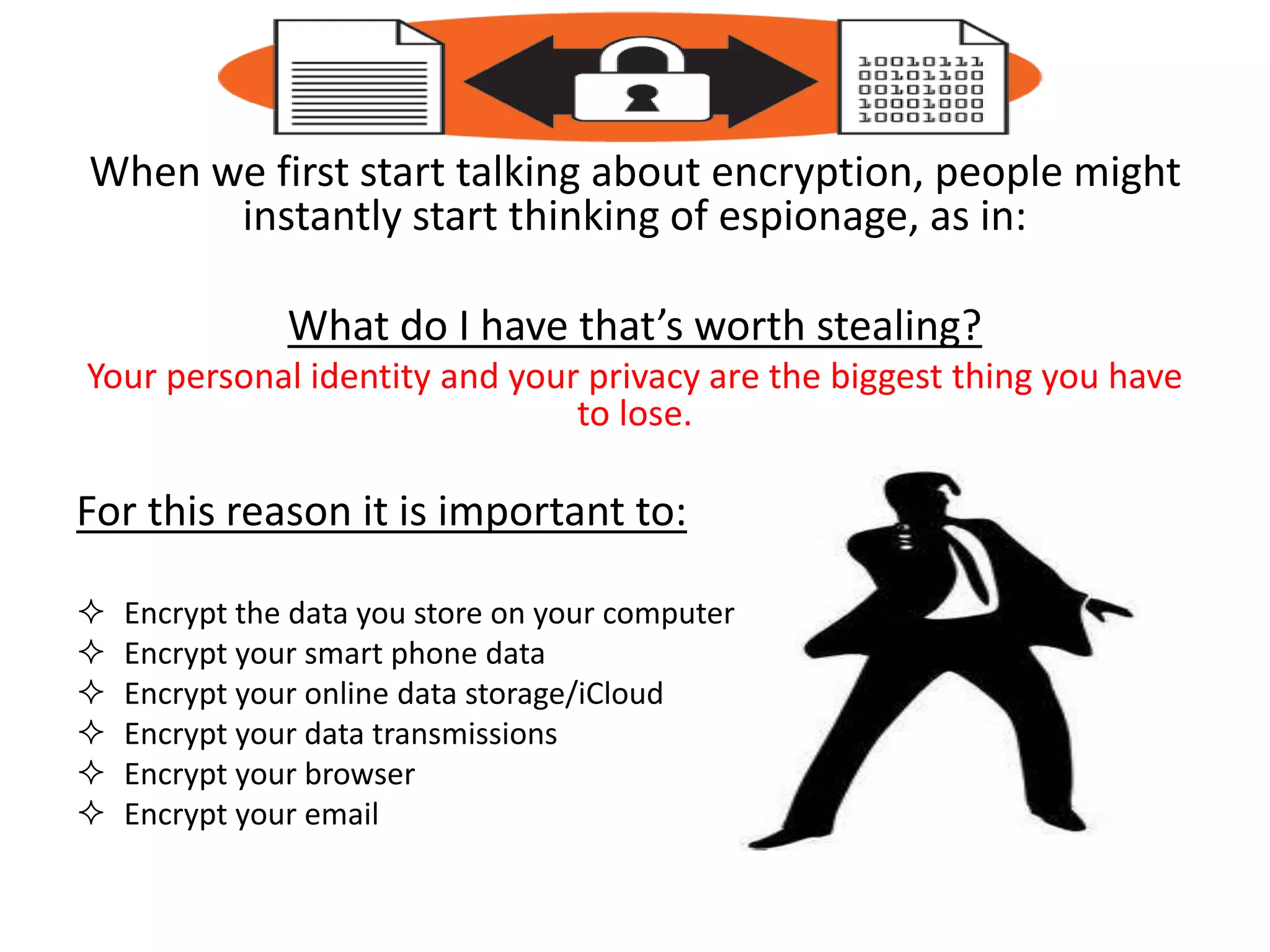 When we first start talking about encryption, people might
instantly start thinking of espionage, as in:
What do I have that’s worth stealing?
Your personal identity and your privacy are the biggest thing you have
to lose.
For this reason it is important to:
 Encrypt the data you store on your computer
 Encrypt your smart phone data
 Encrypt your online data storage/iCloud
 Encrypt your data transmissions
 Encrypt your browser
 Encrypt your email
 