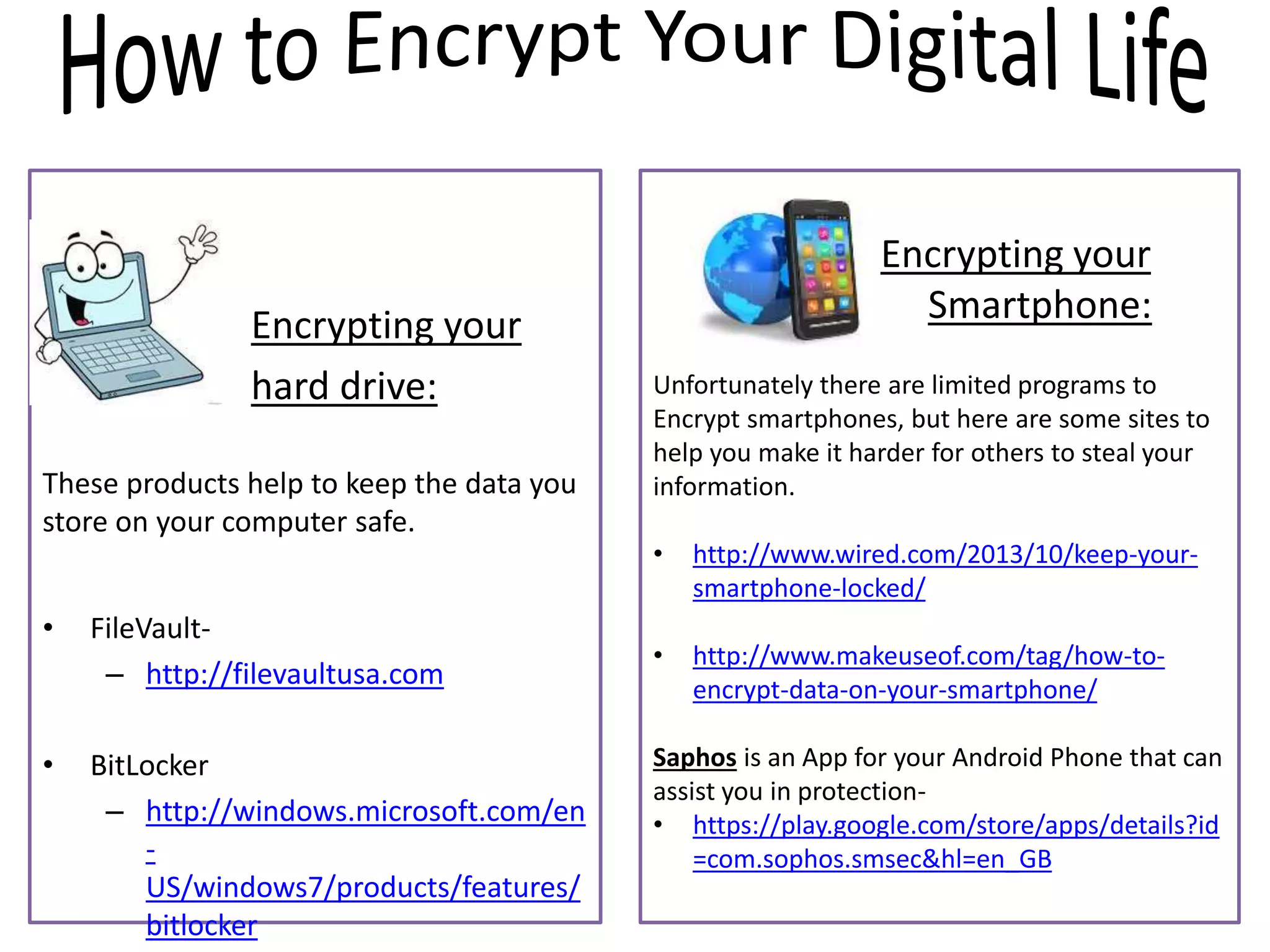 Encrypting your
hard drive:
These products help to keep the data you
store on your computer safe.
• FileVault-
– http://filevaultusa.com
• BitLocker
– http://windows.microsoft.com/en
-
US/windows7/products/features/
bitlocker
Encrypting your
Smartphone:
Unfortunately there are limited programs to
Encrypt smartphones, but here are some sites to
help you make it harder for others to steal your
information.
• http://www.wired.com/2013/10/keep-your-
smartphone-locked/
• http://www.makeuseof.com/tag/how-to-
encrypt-data-on-your-smartphone/
Saphos is an App for your Android Phone that can
assist you in protection-
• https://play.google.com/store/apps/details?id
=com.sophos.smsec&hl=en_GB
 