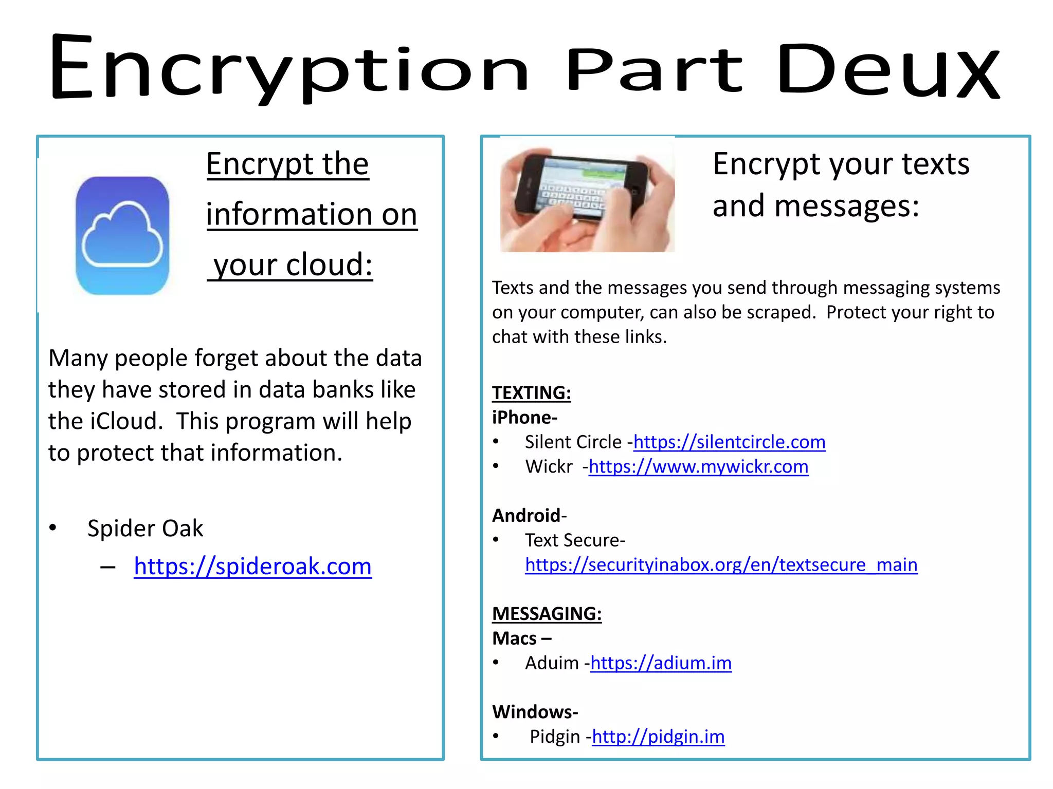 Encrypt the
information on
your cloud:
Many people forget about the data
they have stored in data banks like
the iCloud. This program will help
to protect that information.
• Spider Oak
– https://spideroak.com
Encrypt your texts
and messages:
Texts and the messages you send through messaging systems
on your computer, can also be scraped. Protect your right to
chat with these links.
TEXTING:
iPhone-
• Silent Circle -https://silentcircle.com
• Wickr -https://www.mywickr.com
Android-
• Text Secure-
https://securityinabox.org/en/textsecure_main
MESSAGING:
Macs –
• Aduim -https://adium.im
Windows-
• Pidgin -http://pidgin.im
 