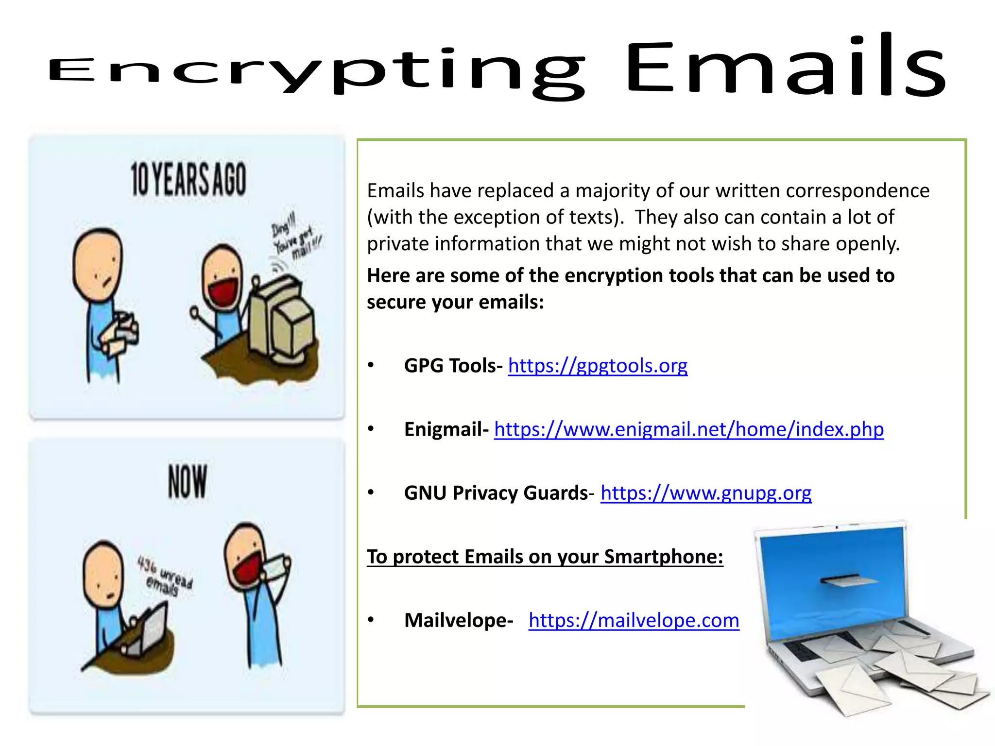Emails have replaced a majority of our written correspondence
(with the exception of texts). They also can contain a lot of
private information that we might not wish to share openly.
Here are some of the encryption tools that can be used to
secure your emails:
• GPG Tools- https://gpgtools.org
• Enigmail- https://www.enigmail.net/home/index.php
• GNU Privacy Guards- https://www.gnupg.org
To protect Emails on your Smartphone:
• Mailvelope- https://mailvelope.com
 