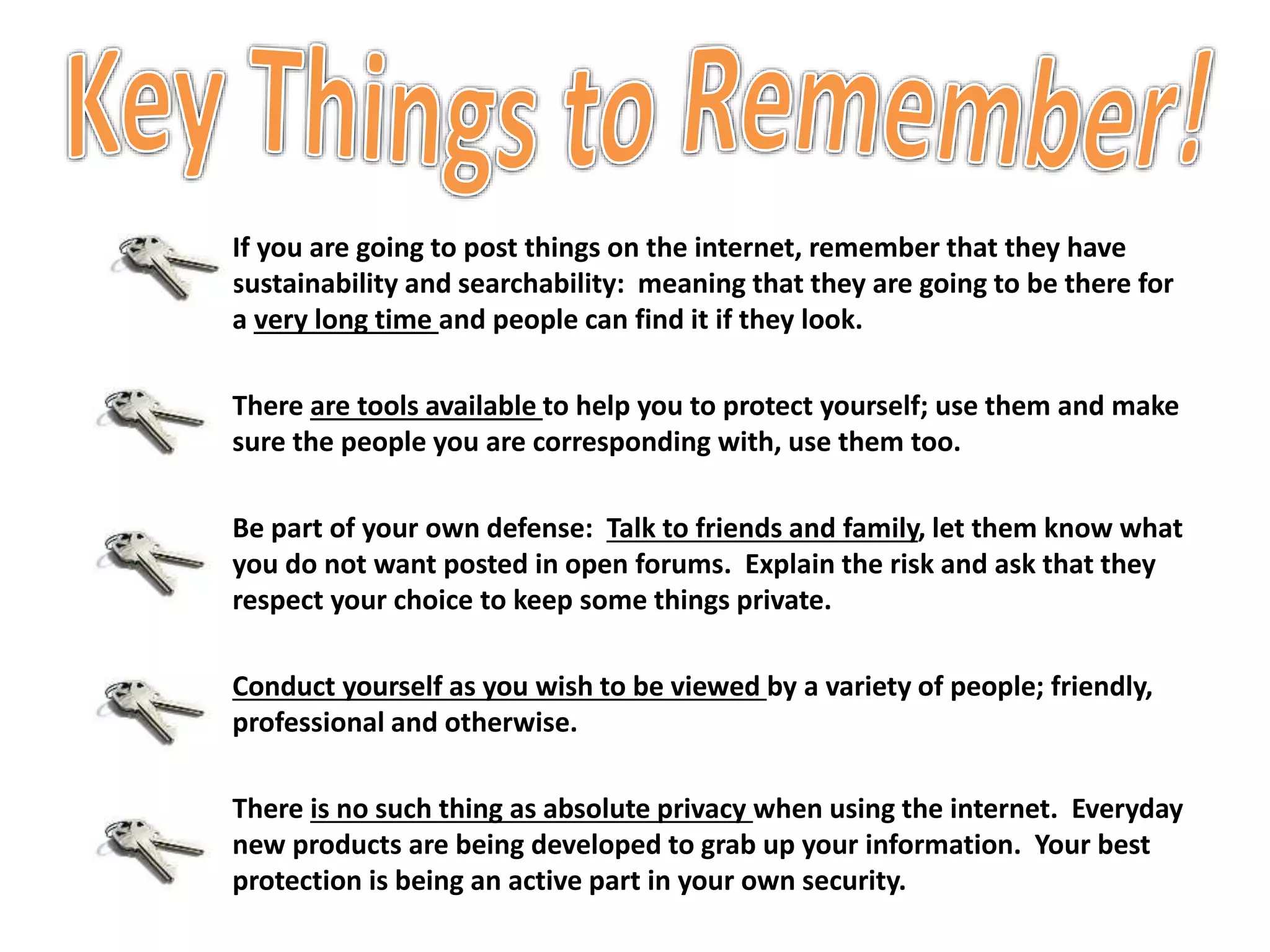 If you are going to post things on the internet, remember that they have
sustainability and searchability: meaning that they are going to be there for
a very long time and people can find it if they look.
There are tools available to help you to protect yourself; use them and make
sure the people you are corresponding with, use them too.
Be part of your own defense: Talk to friends and family, let them know what
you do not want posted in open forums. Explain the risk and ask that they
respect your choice to keep some things private.
Conduct yourself as you wish to be viewed by a variety of people; friendly,
professional and otherwise.
There is no such thing as absolute privacy when using the internet. Everyday
new products are being developed to grab up your information. Your best
protection is being an active part in your own security.
 