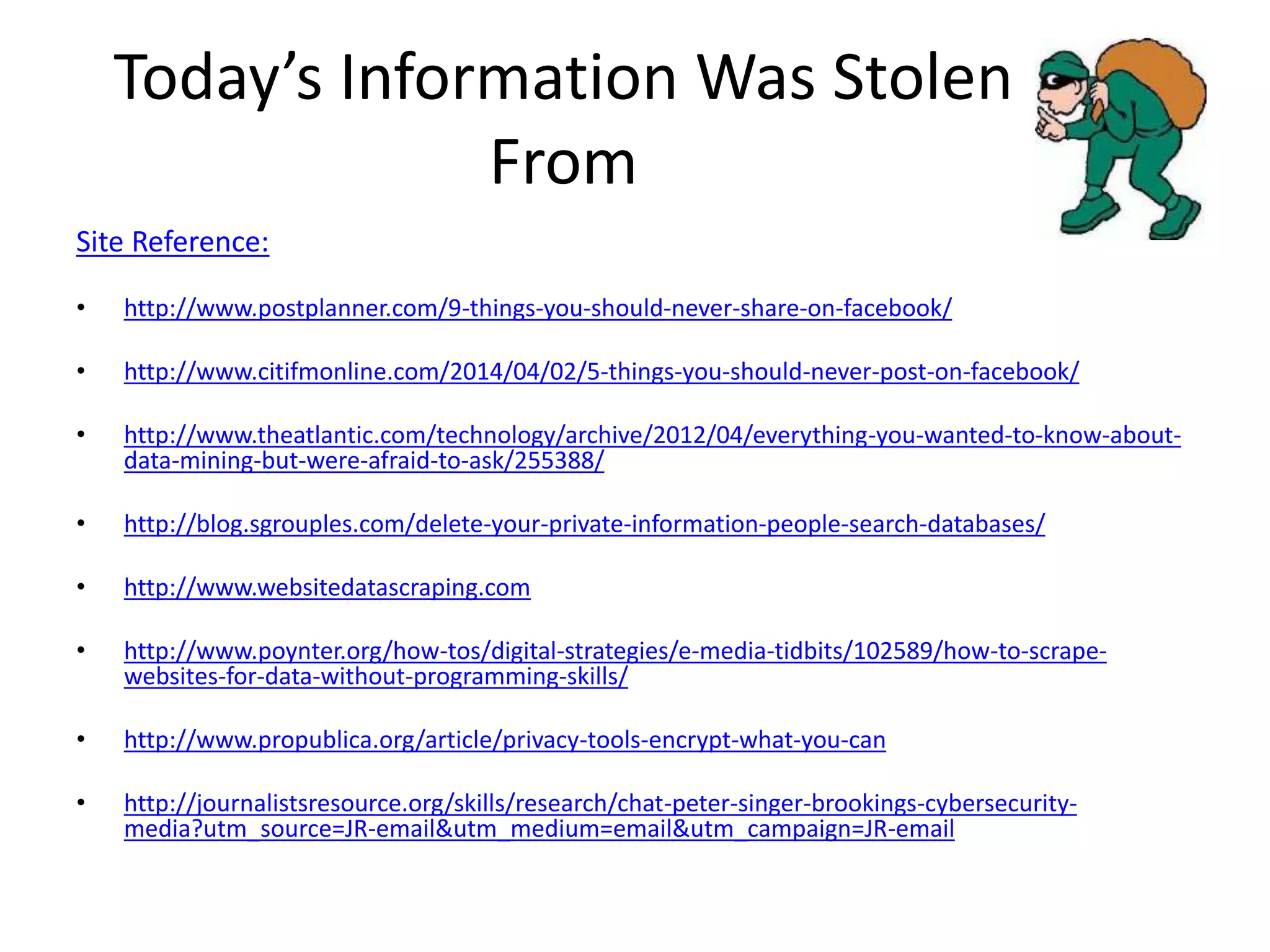 Today’s Information Was Stolen
From
Site Reference:
• http://www.postplanner.com/9-things-you-should-never-share-on-facebook/
• http://www.citifmonline.com/2014/04/02/5-things-you-should-never-post-on-facebook/
• http://www.theatlantic.com/technology/archive/2012/04/everything-you-wanted-to-know-about-
data-mining-but-were-afraid-to-ask/255388/
• http://blog.sgrouples.com/delete-your-private-information-people-search-databases/
• http://www.websitedatascraping.com
• http://www.poynter.org/how-tos/digital-strategies/e-media-tidbits/102589/how-to-scrape-
websites-for-data-without-programming-skills/
• http://www.propublica.org/article/privacy-tools-encrypt-what-you-can
• http://journalistsresource.org/skills/research/chat-peter-singer-brookings-cybersecurity-
media?utm_source=JR-email&utm_medium=email&utm_campaign=JR-email
 