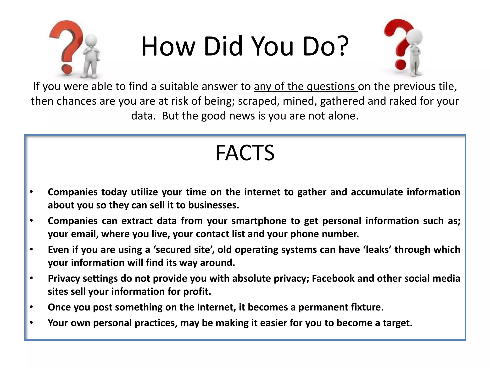 How Did You Do?
FACTS
• Companies today utilize your time on the internet to gather and accumulate information
about you so they can sell it to businesses.
• Companies can extract data from your smartphone to get personal information such as;
your email, where you live, your contact list and your phone number.
• Even if you are using a ‘secured site’, old operating systems can have ‘leaks’ through which
your information will find its way around.
• Privacy settings do not provide you with absolute privacy; Facebook and other social media
sites sell your information for profit.
• Once you post something on the Internet, it becomes a permanent fixture.
• Your own personal practices, may be making it easier for you to become a target.
If you were able to find a suitable answer to any of the questions on the previous tile,
then chances are you are at risk of being; scraped, mined, gathered and raked for your
data. But the good news is you are not alone.
 
