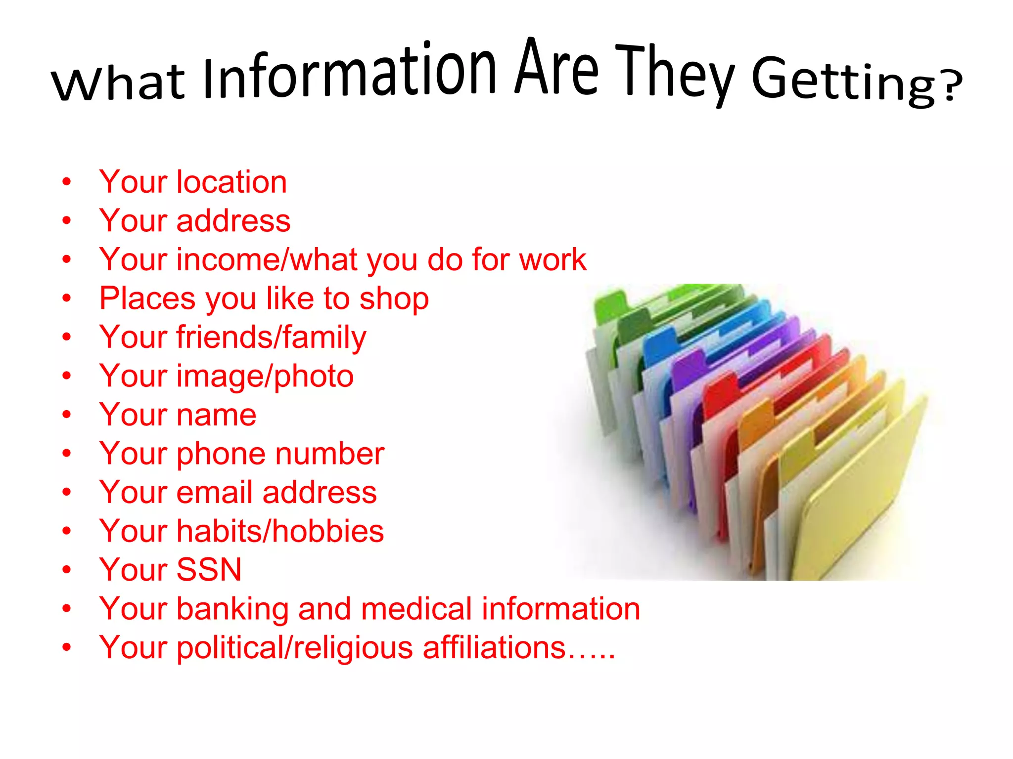 • Your location
• Your address
• Your income/what you do for work
• Places you like to shop
• Your friends/family
• Your image/photo
• Your name
• Your phone number
• Your email address
• Your habits/hobbies
• Your SSN
• Your banking and medical information
• Your political/religious affiliations…..
 
