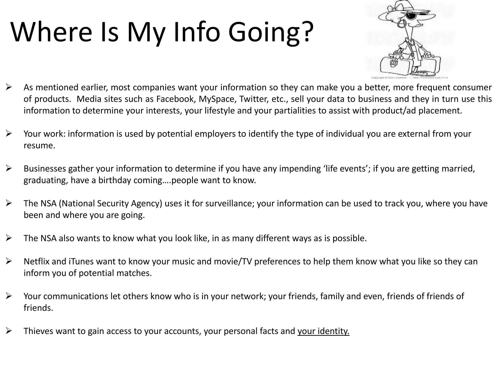 Where Is My Info Going?
 As mentioned earlier, most companies want your information so they can make you a better, more frequent consumer
of products. Media sites such as Facebook, MySpace, Twitter, etc., sell your data to business and they in turn use this
information to determine your interests, your lifestyle and your partialities to assist with product/ad placement.
 Your work: information is used by potential employers to identify the type of individual you are external from your
resume.
 Businesses gather your information to determine if you have any impending ‘life events’; if you are getting married,
graduating, have a birthday coming….people want to know.
 The NSA (National Security Agency) uses it for surveillance; your information can be used to track you, where you have
been and where you are going.
 The NSA also wants to know what you look like, in as many different ways as is possible.
 Netflix and iTunes want to know your music and movie/TV preferences to help them know what you like so they can
inform you of potential matches.
 Your communications let others know who is in your network; your friends, family and even, friends of friends of
friends.
 Thieves want to gain access to your accounts, your personal facts and your identity.
 