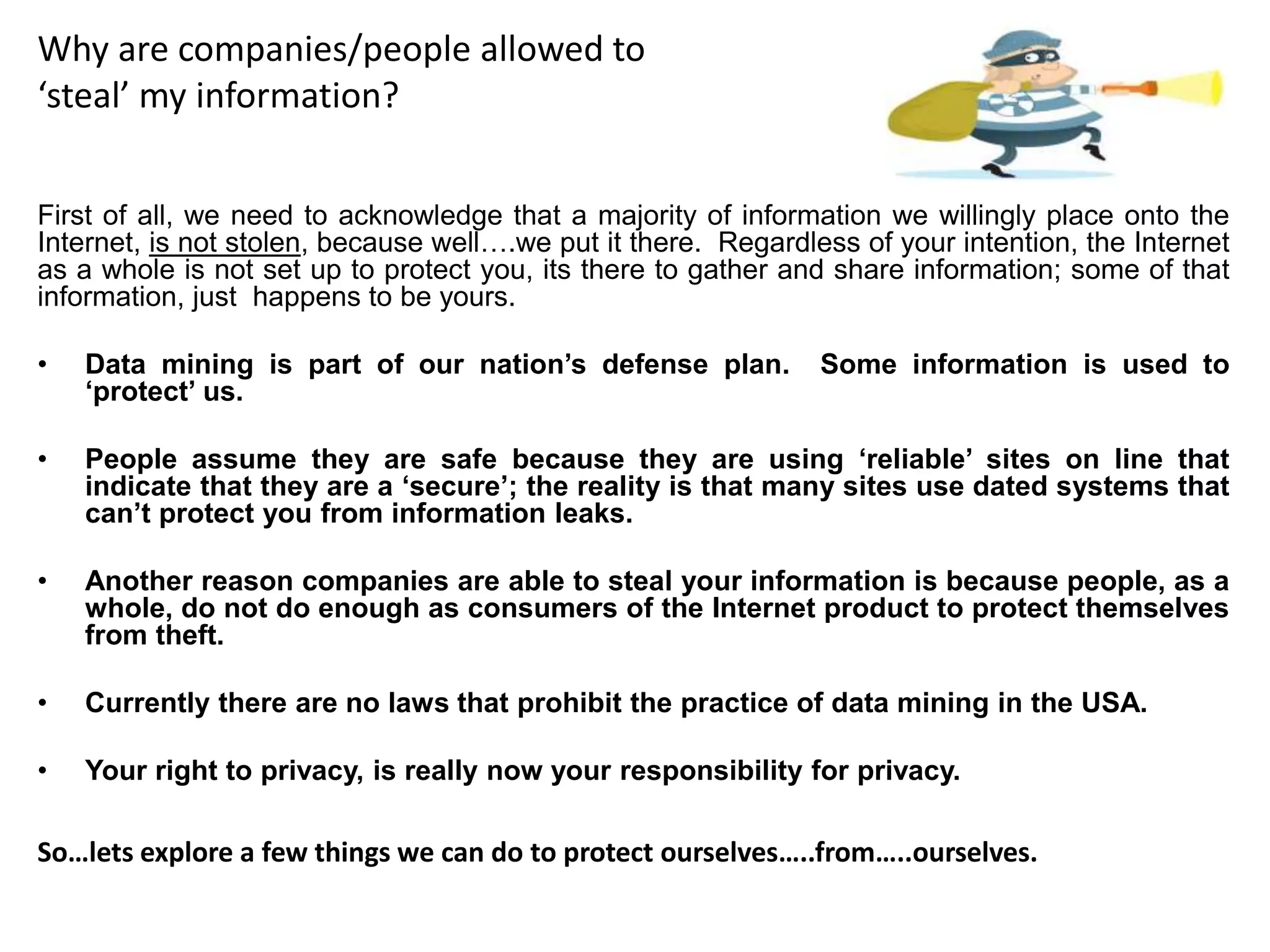 Why are companies/people allowed to
‘steal’ my information?
First of all, we need to acknowledge that a majority of information we willingly place onto the
Internet, is not stolen, because well….we put it there. Regardless of your intention, the Internet
as a whole is not set up to protect you, its there to gather and share information; some of that
information, just happens to be yours.
• Data mining is part of our nation’s defense plan. Some information is used to
‘protect’ us.
• People assume they are safe because they are using ‘reliable’ sites on line that
indicate that they are a ‘secure’; the reality is that many sites use dated systems that
can’t protect you from information leaks.
• Another reason companies are able to steal your information is because people, as a
whole, do not do enough as consumers of the Internet product to protect themselves
from theft.
• Currently there are no laws that prohibit the practice of data mining in the USA.
• Your right to privacy, is really now your responsibility for privacy.
So…lets explore a few things we can do to protect ourselves…..from…..ourselves.
 