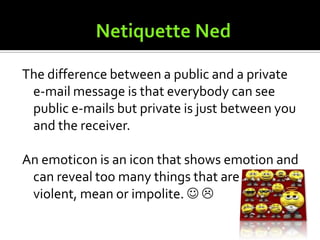 Netiquette NedTwo things to remember while being online is to be smart and always follow the rules.Stay away from all capital letter phrases because it signifies yelling or anger.If you become uncomfortable with a topic or site you find on the internet, you should click out of it or go to a new webpage.