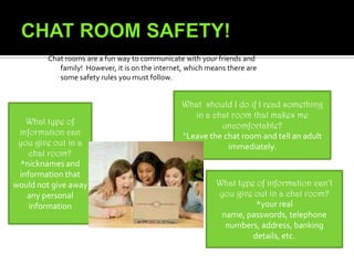 What is a chat room?*A  chat room is a current conversation on the computer between two or more people. In chat rooms, users can enter text by typing on the keyboard and entering text.Two ways you can stay safe in a chat room:*if you’re asked for a screen name for a chat room, use a nickname- never your real name*if you get an email telling you not to tell your parents about it, don’t reply and tell an adult right away 