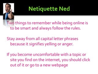 Netiquette NedNetiquette is the etiquette of the internet and teaches you to always be nice and courteous.Flame Wars:	A flame is an e-mail. A flame war is sending mean e-mails or too many emails to another internet user. You can avoid a flame war by being calm, ignoring the message or sending a polite message back asking them what they meant.