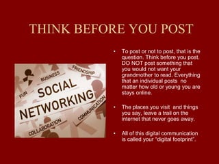 THINK BEFORE YOU POST
• To post or not to post, that is the
question. Think before you post.
DO NOT post something that
you would not want your
grandmother to read. Everything
that an individual posts no
matter how old or young you are
stays online.
• The places you visit and things
you say, leave a trail on the
internet that never goes away.
• All of this digital communication
is called your “digital footprint”.
 