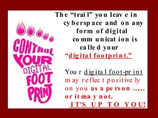 Th e “trai l” yo u leav e in
cy bersp ace and on any
form of digital
co mm un icat ion is
ca lle d your
“dig ita l footprin t.”
You r d ig ita l foot-pr in t
m ay r eflec t p ositive ly
on you as a pe rs on …
…
or it ma y n ot.
I T’S U P T O Y O U!
 