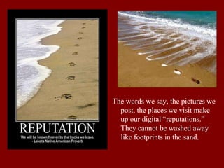 The words we say, the pictures we
post, the places we visit make
up our digital “reputations.”
They cannot be washed away
like footprints in the sand.
 