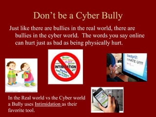Don’t be a Cyber Bully
Just like there are bullies in the real world, there are
bullies in the cyber world. The words you say online
can hurt just as bad as being physically hurt.
In the Real world vs the Cyber world
a Bully uses Intimidation as their
favorite tool.
 