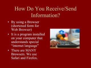 How Do You Receive/Send
Information?
• By using a Browser
(shortened form for
Web Browser)
• It is a program installed
on your computer that
understands special
“internet language”
• There are MANY
Browsers. We use
Safari and Firefox.
 
