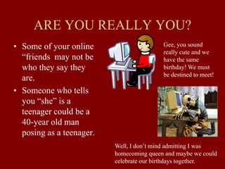 ARE YOU REALLY YOU?
• Some of your online
“friends may not be
who they say they
are.
• Someone who tells
you “she” is a
teenager could be a
40-year old man
posing as a teenager.
Gee, you sound
really cute and we
have the same
birthday! We must
be destined to meet!
Well, I don’t mind admitting I was
homecoming queen and maybe we could
celebrate our birthdays together.
 