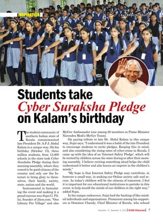 | |GYAN VitaranamNovember 15 - December 14, 2015 7
INSPIRATION | K. Caroline Paul |
T
he student community of
southern Indian state of
Kerala commemorated
late President Dr. A.P.J. Abdul
Kalam in a unique way. On his
birthday (October 15), three
million students, from 15,000
schools in the state took Cyber
Suraksha Pledge during their
morning assembly, where they
vowed to be good citizens of the
country and only use the In-
ternet to bring glory to them-
selves, their family, society,
state, nation and the world.
Instrumental in formulat-
ing the event and making it a
grand success was Sujai G. Pil-
lai, founder of 2tion.com, “One
Library Per Village” and also
MyGov Ambassador (one among 20 members in Prime Minister
Narendra Modi’s MyGov Team).
On paying tribute to late Dr. Abdul Kalam in this unique
way, Sujai says, “I understand it was a habit of the late President
to encourage students to recite pledges. Keeping this in mind,
and also considering the rising rates of cyber-crime in Kerala, I
came up with the idea of an ‘Internet Safety Pledge’, which will
be recited by children across the state during or after their morn-
ing assembly. I believe reciting something aloud helps the child
understand it better and also leaves an imprint in the children’s
minds.”
“My hope is that Internet Safety Pledge may contribute, in
however a small way, in making our Online society safe and se-
cure. As today’s children will be the citizens of tomorrow, I feel
it is important for our educational institutions to partake in this
event, to help mould the minds of our children in the right way,”
added Sujai.
In his unique endeavour, Sujai had the backing of like-mind-
ed individuals and organizations. Prominent among his support-
ers is Oommen Chandy, Chief Minister of Kerala, who echoed
Studentstake
Cyber Suraksha Pledge
onKalam’sbirthday
 