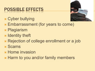 POSSIBLE EFFECTS
 Cyber bullying
 Embarrassment (for years to come)
 Plagiarism
 Identity theft
 Rejection of college enrollment or a job
 Scams
 Home invasion
 Harm to you and/or family members
 