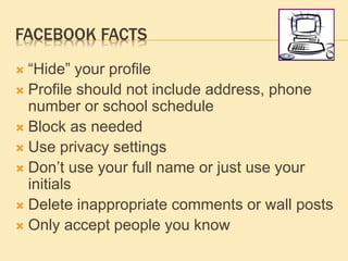 FACEBOOK FACTS
 “Hide” your profile
 Profile should not include address, phone
number or school schedule
 Block as needed
 Use privacy settings
 Don’t use your full name or just use your
initials
 Delete inappropriate comments or wall posts
 Only accept people you know
 