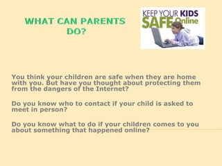 You think your children are safe when they are home
with you. But have you thought about protecting them
from the dangers of the Internet?
Do you know who to contact if your child is asked to
meet in person?
Do you know what to do if your children comes to you
about something that happened online?
 
