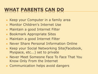 WHAT PARENTS CAN DO
 Keep your Computer in a family area
 Monitor Children's Internet Use
 Maintain a good Internet Filter
 Bookmark Appropriate Sites
 Maintain a good Internet Filter
 Never Share Personal Information Online
 Keep your Social Networking Site(Facebook,
Myspace, etc...) set to private
 Never Meet Someone Face To Face That You
Know Only From the Internet
 Communication helps avoid dangers
 