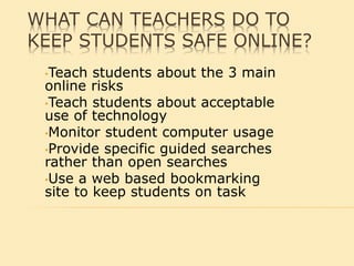 WHAT CAN TEACHERS DO TO
KEEP STUDENTS SAFE ONLINE?
•Teach students about the 3 main
online risks
•Teach students about acceptable
use of technology
•Monitor student computer usage
•Provide specific guided searches
rather than open searches
•Use a web based bookmarking
site to keep students on task
 