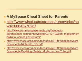  A MySpace Cheat Sheet for Parents
 http://www.wired.com/science/discoveries/ne
ws/2006/02/70287
 http://www.commonsensemedia.org/facebook-
parents?utm_source=newsletter03.10.10&utm_medium=em
ail&utm_campaign=feature2
 http://www.mcps.org/admin/technology/TRTWebpage/Word
Documents/Nintendo_DSi.pdf
 http://www.mcps.org/admin/technology/TRTWebpage/Word
Documents/Enabling_Safety_Mode_on_YouTube.pdf
 