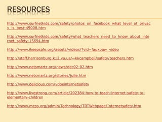 http://www.surfnetkids.com/safety/photos_on_facebook_what_level_of_privac
y_is_best-49008.htm
http://www.surfnetkids.com/safety/what_teachers_need_to_know_about_inte
rnet_safety-15694.htm
http://www.ikeepsafe.org/assets/videos/?vid=fauxpaw_video
http://staff.harrisonburg.k12.va.us/~kkcampbell/safety/teachers.htm
http://www.netsmartz.org/news/dec02-02.htm
http://www.netsmartz.org/stories/julie.htm
http://www.delicious.com/vdoeinternetsafety
http://www.livestrong.com/article/202384-how-to-teach-internet-safety-to-
elementary-children
http://www.mcps.org/admin/Technology/TRTWebpage/Internetsafety.htm
RESOURCES
 