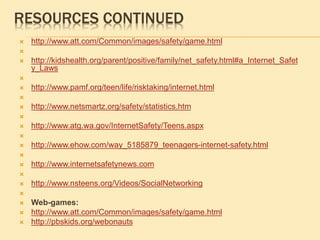 RESOURCES CONTINUED
 http://www.att.com/Common/images/safety/game.html

 http://kidshealth.org/parent/positive/family/net_safety.html#a_Internet_Safet
y_Laws

 http://www.pamf.org/teen/life/risktaking/internet.html

 http://www.netsmartz.org/safety/statistics.htm

 http://www.atg.wa.gov/InternetSafety/Teens.aspx

 http://www.ehow.com/way_5185879_teenagers-internet-safety.html

 http://www.internetsafetynews.com

 http://www.nsteens.org/Videos/SocialNetworking

 Web-games:
 http://www.att.com/Common/images/safety/game.html
 http://pbskids.org/webonauts
 