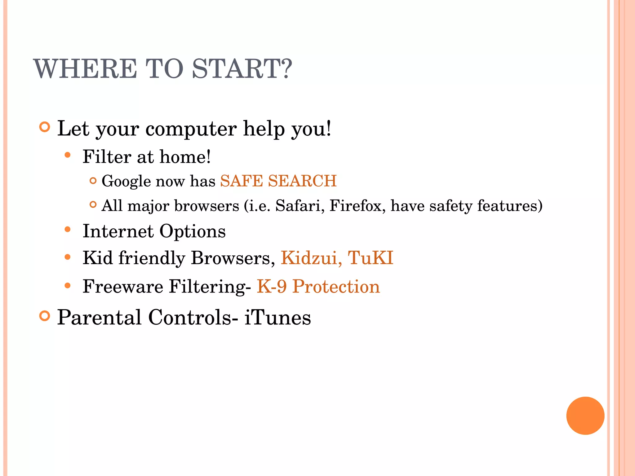 WHERE TO START? Let your computer help you! Filter at home! Google now has  SAFE SEARCH All major browsers (i.e. Safari, Firefox, have safety features) Internet Options Kid friendly Browsers,  Kidzui,   TuKI Freeware Filtering-  K-9 Protection Parental Controls- iTunes 