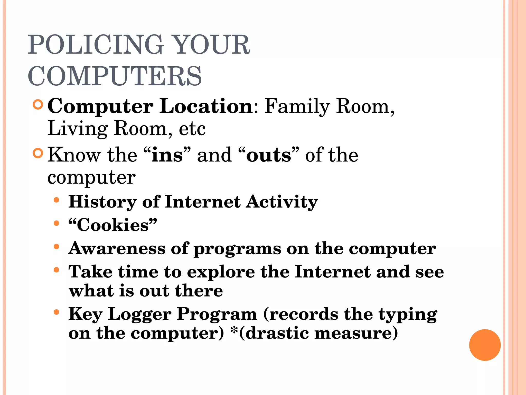 POLICING YOUR COMPUTERS Computer Location : Family Room, Living Room, etc Know the “ ins ” and “ outs ” of the computer History of Internet Activity “ Cookies” Awareness of programs on the computer Take time to explore the Internet and see what is out there Key Logger Program (records the typing on the computer) *(drastic measure) 