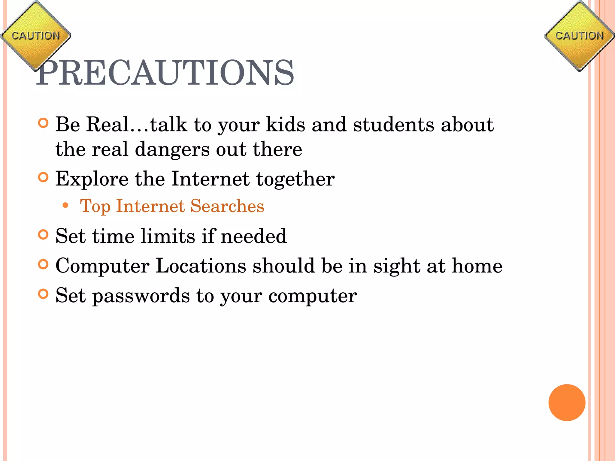 PRECAUTIONS Be Real…talk to your kids and students about the real dangers out there Explore the Internet together Top Internet Searches Set time limits if needed Computer Locations should be in sight at home Set passwords to your computer 