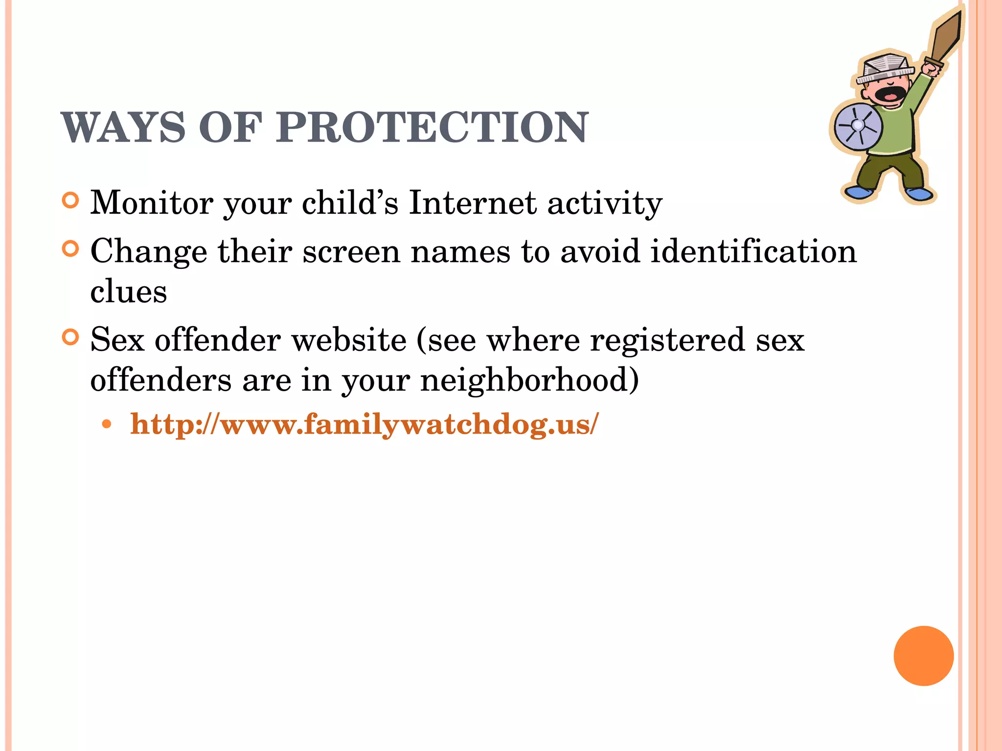 WAYS OF PROTECTION Monitor your child’s Internet activity Change their screen names to avoid identification clues Sex offender website (see where registered sex offenders are in your neighborhood) http://www.familywatchdog.us/ 