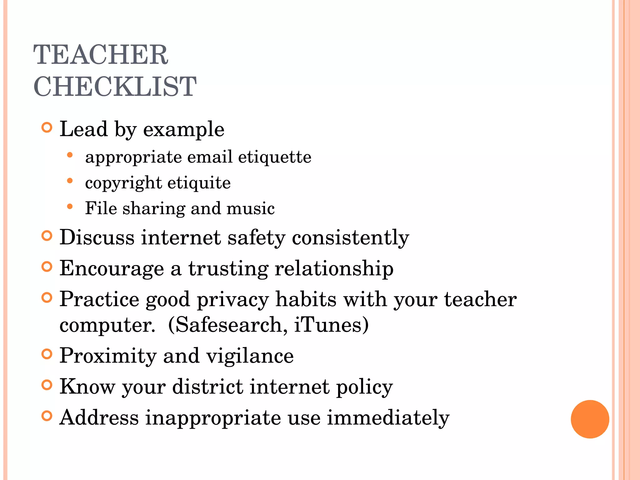 TEACHER CHECKLIST Lead by example appropriate email etiquette copyright etiquite File sharing and music Discuss internet safety consistently Encourage a trusting relationship Practice good privacy habits with your teacher computer.  (Safesearch, iTunes) Proximity and vigilance Know your district internet policy Address inappropriate use immediately 