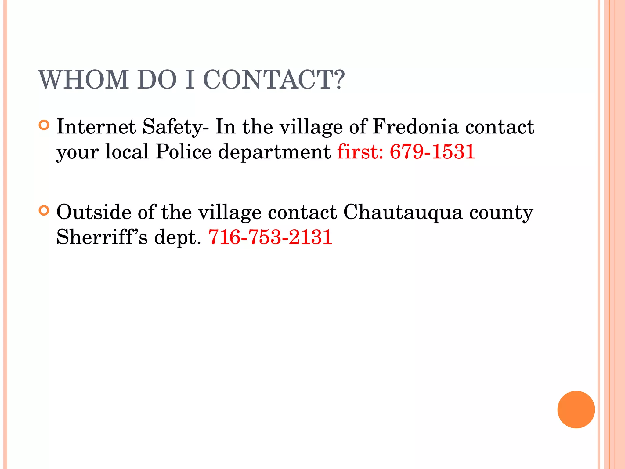 WHOM DO I CONTACT? Internet Safety- In the village of Fredonia contact your local Police department  first: 679-1531 Outside of the village contact Chautauqua county Sherriff’s dept.  716-753-2131   