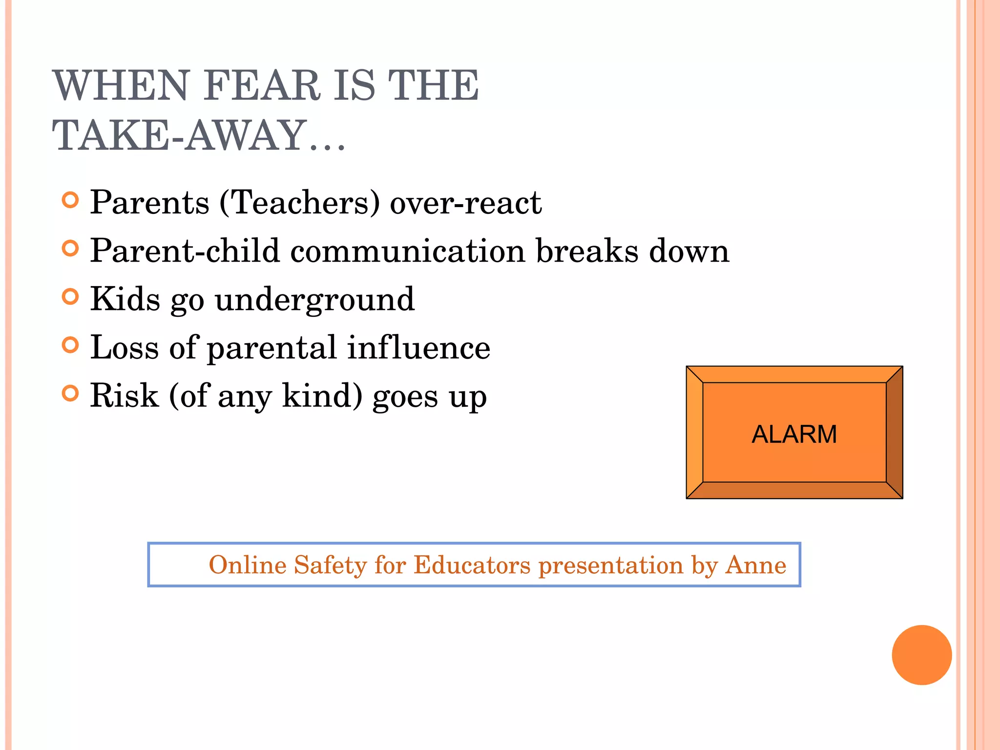 WHEN FEAR IS THE TAKE-AWAY… Parents (Teachers) over-react Parent-child communication breaks down Kids go underground Loss of parental influence Risk (of any kind) goes up Online Safety for Educators presentation by Anne Collier of Connect Safely ALARM 