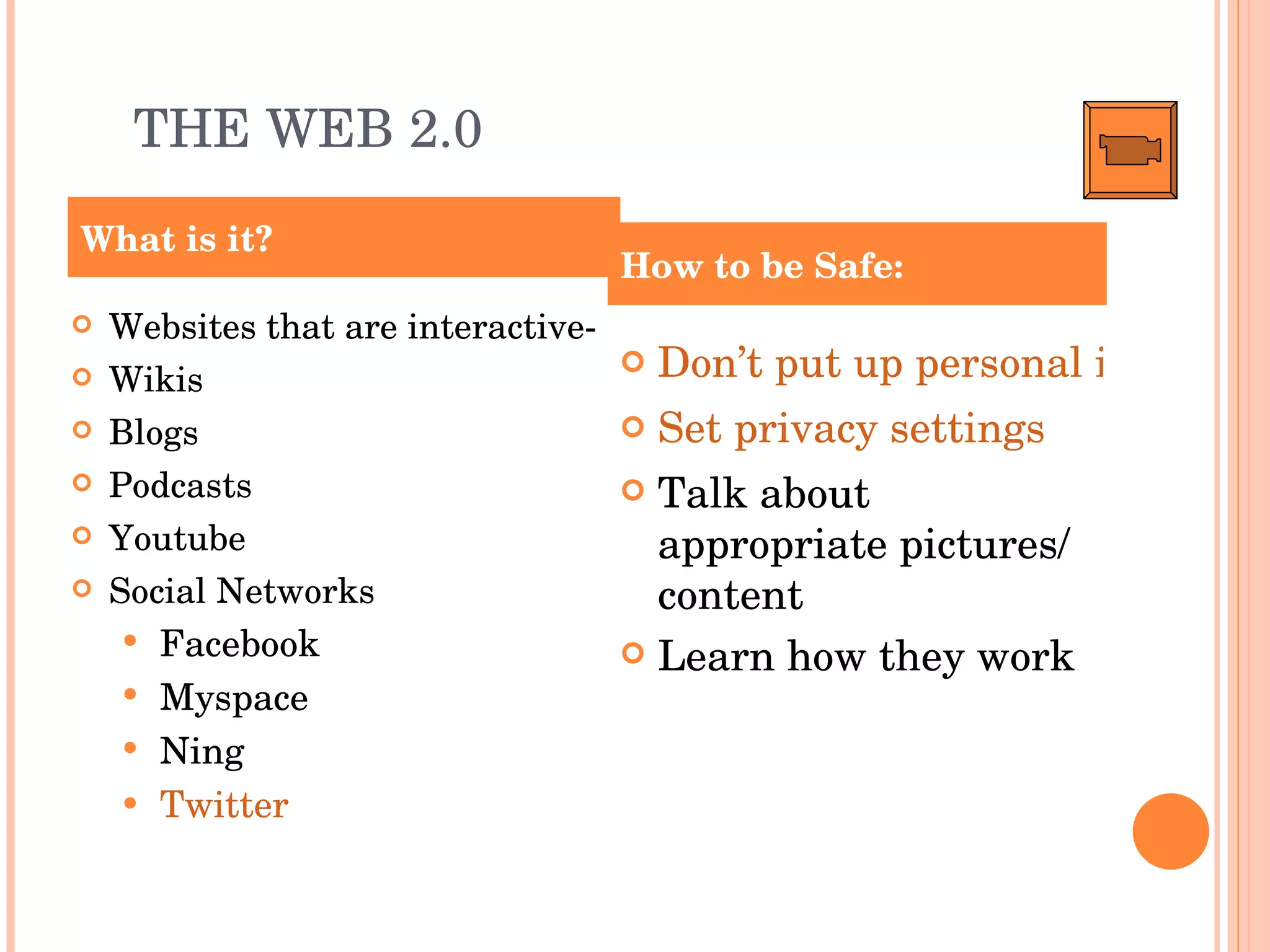 THE WEB 2.0 Websites that are interactive- Wikis Blogs Podcasts Youtube Social Networks Facebook Myspace Ning Twitter Don’t put up personal information Set privacy settings Talk about appropriate pictures/ content Learn how they work What is it? How to be Safe: 