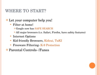 WHERE TO START? Let your computer help you! Filter at home! Google now has  SAFE SEARCH All major browsers (i.e. Safari, Firefox, have safety features) Internet Options Kid friendly Browsers,  Kidzui,   TuKI Freeware Filtering-  K-9 Protection Parental Controls- iTunes 