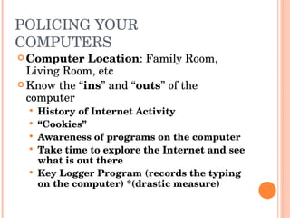 POLICING YOUR COMPUTERS Computer Location : Family Room, Living Room, etc Know the “ ins ” and “ outs ” of the computer History of Internet Activity “ Cookies” Awareness of programs on the computer Take time to explore the Internet and see what is out there Key Logger Program (records the typing on the computer) *(drastic measure) 