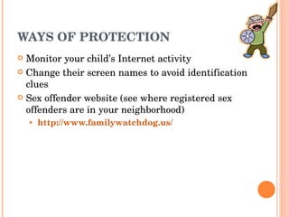 WAYS OF PROTECTION Monitor your child’s Internet activity Change their screen names to avoid identification clues Sex offender website (see where registered sex offenders are in your neighborhood) http://www.familywatchdog.us/ 