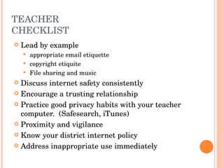 TEACHER CHECKLIST Lead by example appropriate email etiquette copyright etiquite File sharing and music Discuss internet safety consistently Encourage a trusting relationship Practice good privacy habits with your teacher computer.  (Safesearch, iTunes) Proximity and vigilance Know your district internet policy Address inappropriate use immediately 