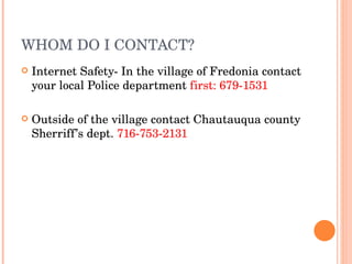 WHOM DO I CONTACT? Internet Safety- In the village of Fredonia contact your local Police department  first: 679-1531 Outside of the village contact Chautauqua county Sherriff’s dept.  716-753-2131   