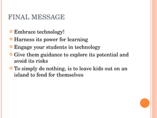 FINAL MESSAGE Embrace technology! Harness its power for learning Engage your students in technology Give them guidance to explore its potential and avoid its risks To simply do nothing, is to leave kids out on an island to fend for themselves 
